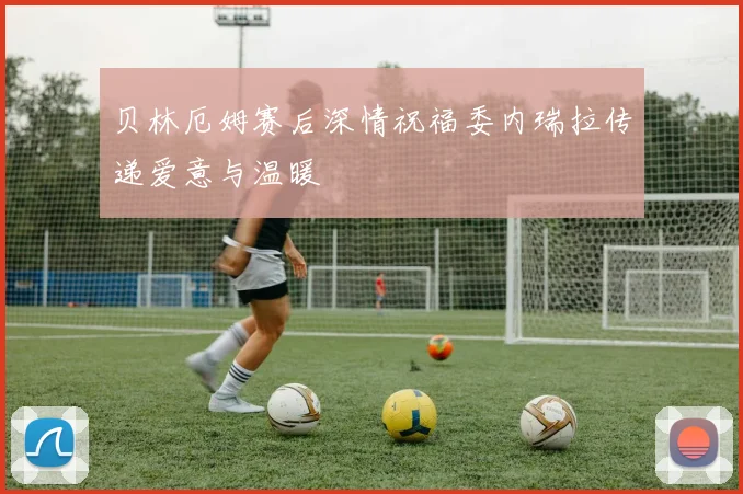 贝林厄姆赛后深情祝福委内瑞拉传递爱意与温暖