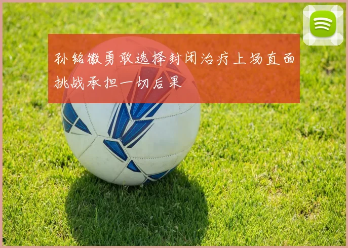 孙铭徽勇敢选择封闭治疗上场直面挑战承担一切后果