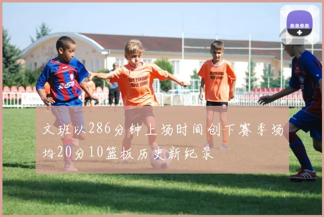 文班以286分钟上场时间创下赛季场均20分10篮板历史新纪录