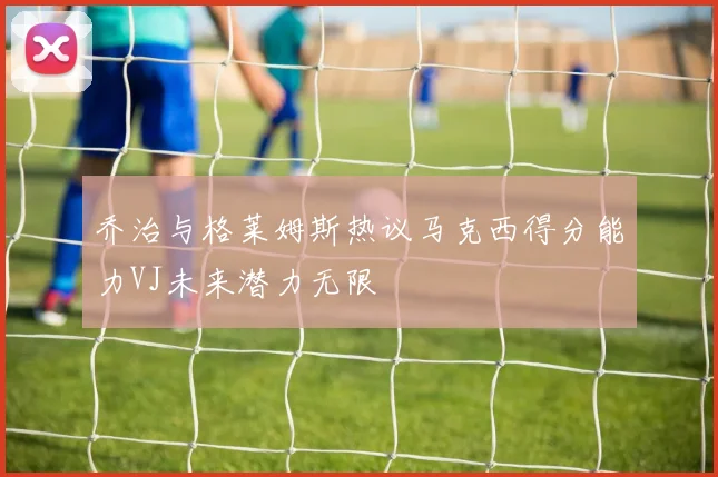 乔治与格莱姆斯热议马克西得分能力VJ未来潜力无限