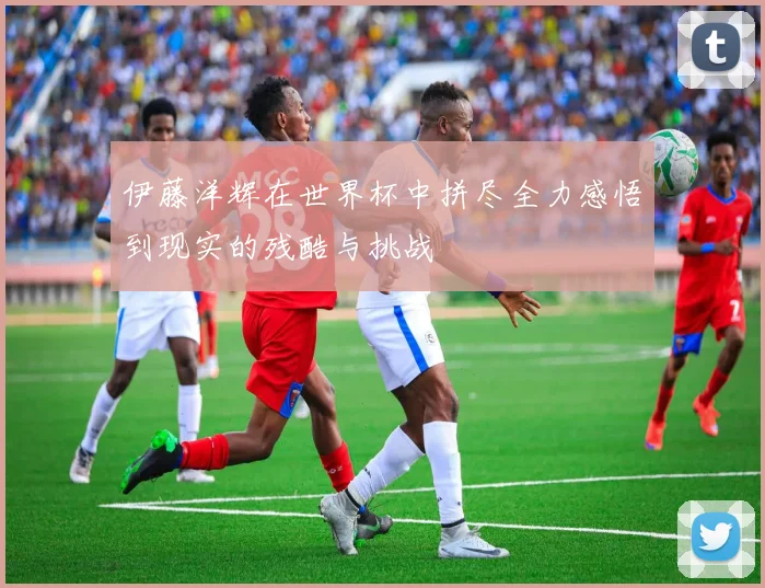 伊藤洋辉在世界杯中拼尽全力感悟到现实的残酷与挑战