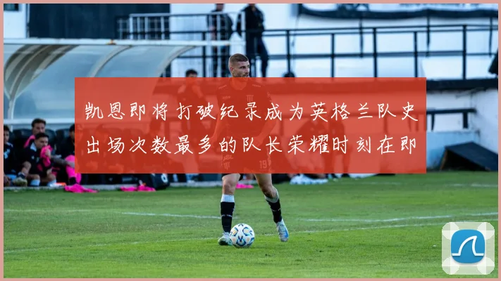凯恩即将打破纪录成为英格兰队史出场次数最多的队长荣耀时刻在即