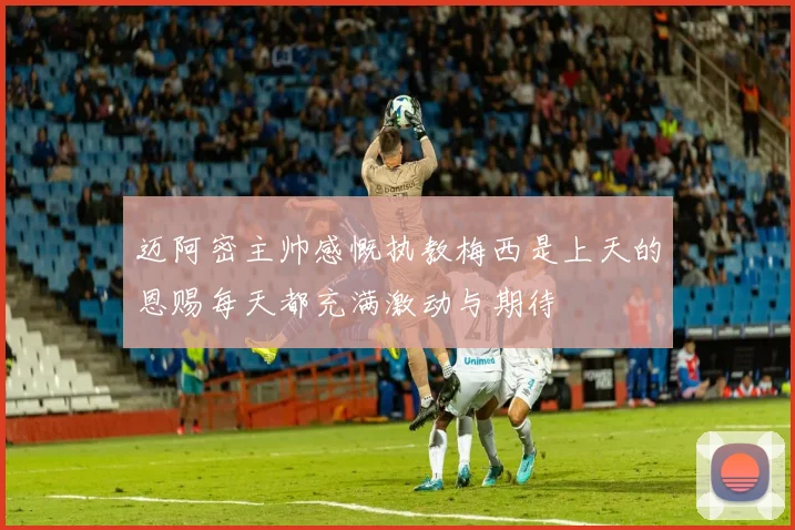 迈阿密主帅感慨执教梅西是上天的恩赐每天都充满激动与期待