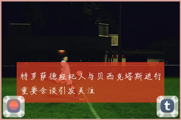 特罗萨德经纪人与贝西克塔斯进行重要会谈引发关注