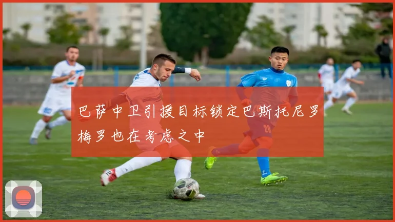 巴萨中卫引援目标锁定巴斯托尼罗梅罗也在考虑之中
