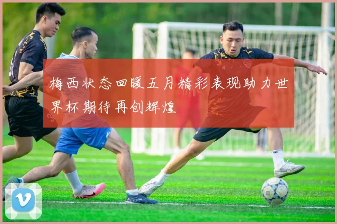 梅西状态回暖五月精彩表现助力世界杯期待再创辉煌