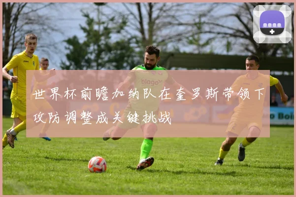 世界杯前瞻加纳队在奎罗斯带领下攻防调整成关键挑战