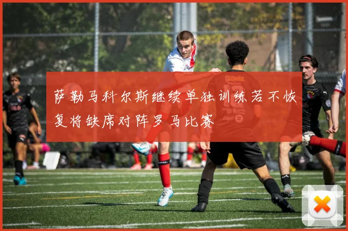 萨勒马科尔斯继续单独训练若不恢复将缺席对阵罗马比赛