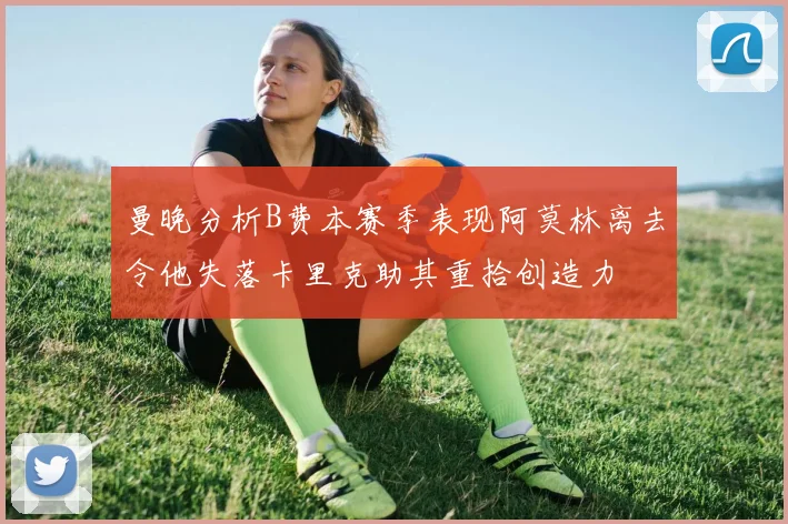 曼晚分析B费本赛季表现阿莫林离去令他失落卡里克助其重拾创造力
