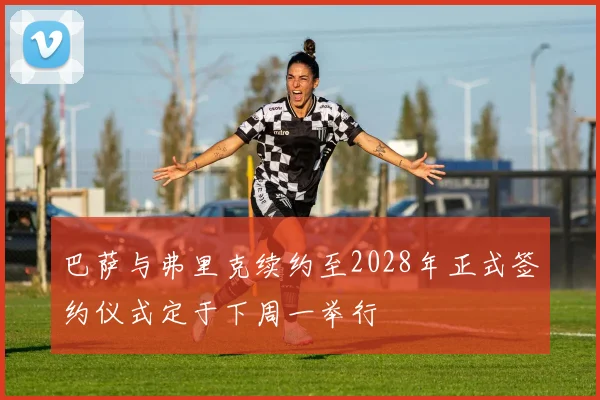 巴萨与弗里克续约至2028年正式签约仪式定于下周一举行
