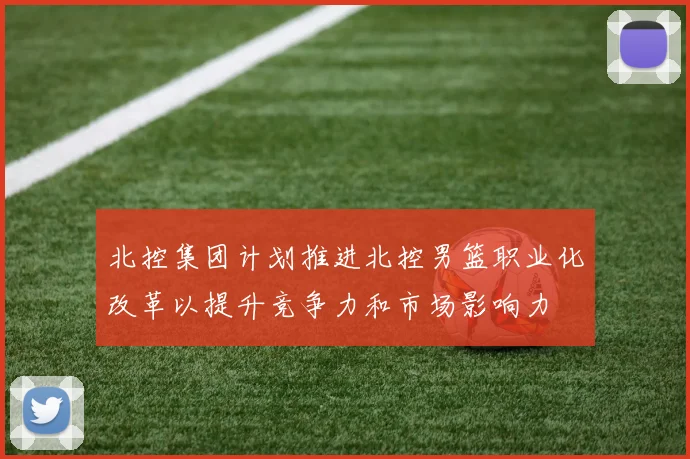 北控集团计划推进北控男篮职业化改革以提升竞争力和市场影响力