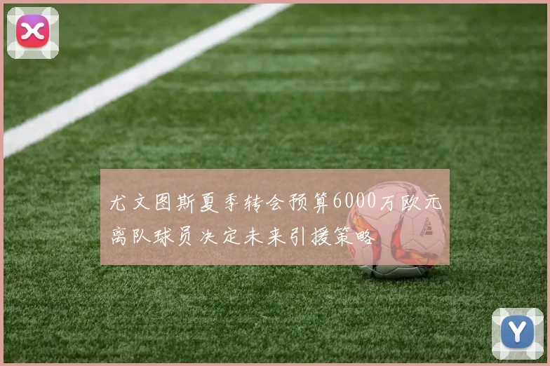 尤文图斯夏季转会预算6000万欧元离队球员决定未来引援策略
