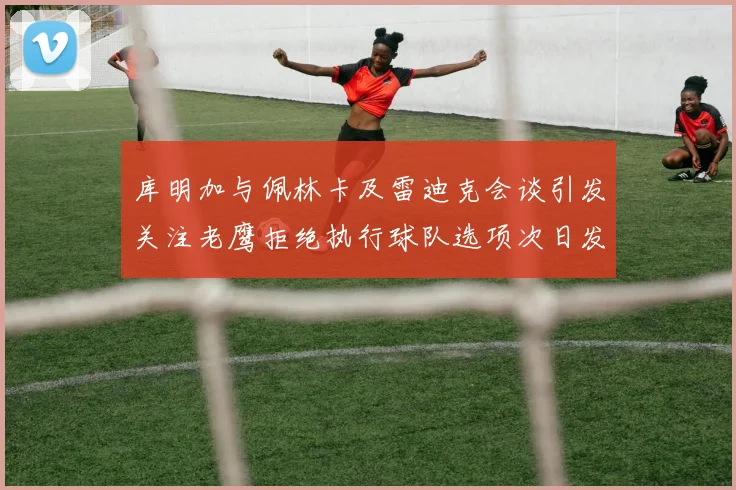 库明加与佩林卡及雷迪克会谈引发关注老鹰拒绝执行球队选项次日发生