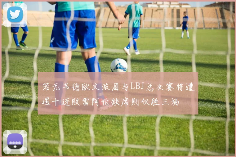 若无韦德欧文浓眉与LBJ总决赛将遭遇十连败雷阿伦缺席则仅胜三场