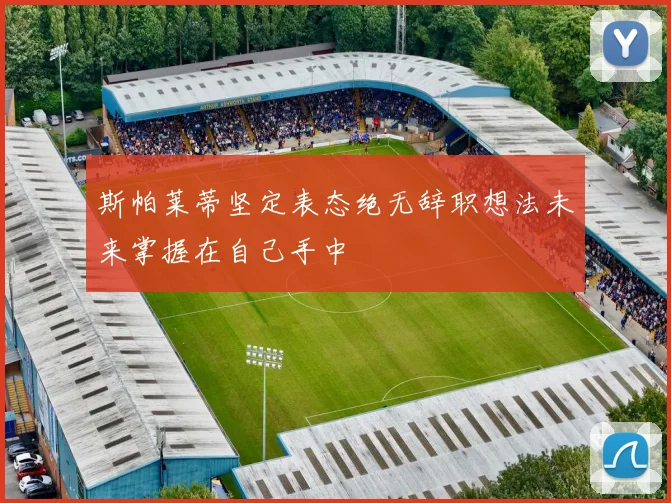 斯帕莱蒂坚定表态绝无辞职想法未来掌握在自己手中